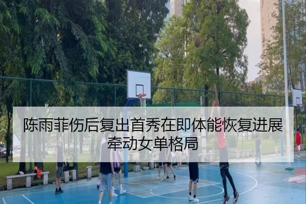 陈雨菲伤后复出首秀在即体能恢复进展牵动女单格局